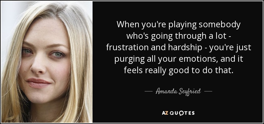 When you're playing somebody who's going through a lot - frustration and hardship - you're just purging all your emotions, and it feels really good to do that. - Amanda Seyfried