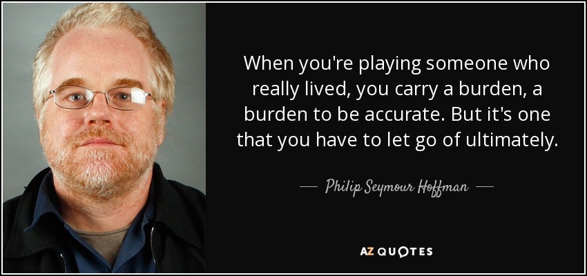 When you're playing someone who really lived, you carry a burden, a burden to be accurate. But it's one that you have to let go of ultimately. - Philip Seymour Hoffman