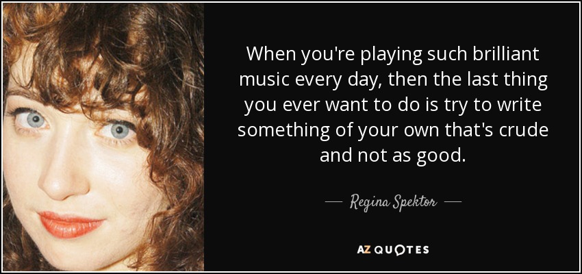 When you're playing such brilliant music every day, then the last thing you ever want to do is try to write something of your own that's crude and not as good. - Regina Spektor