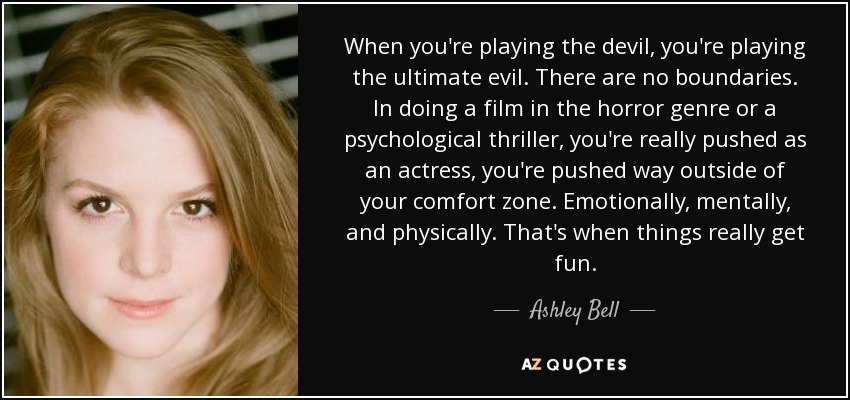 When you're playing the devil, you're playing the ultimate evil. There are no boundaries. In doing a film in the horror genre or a psychological thriller, you're really pushed as an actress, you're pushed way outside of your comfort zone. Emotionally, mentally, and physically. That's when things really get fun. - Ashley Bell