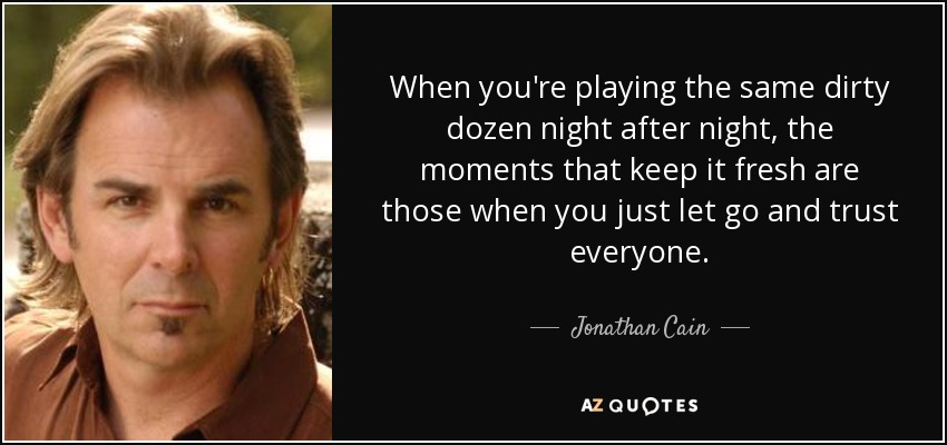 When you're playing the same dirty dozen night after night, the moments that keep it fresh are those when you just let go and trust everyone. - Jonathan Cain