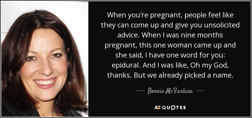 When you're pregnant, people feel like they can come up and give you unsolicited advice. When I was nine months pregnant, this one woman came up and she said, I have one word for you: epidural. And I was like, Oh my God, thanks. But we already picked a name. - Bonnie McFarlane