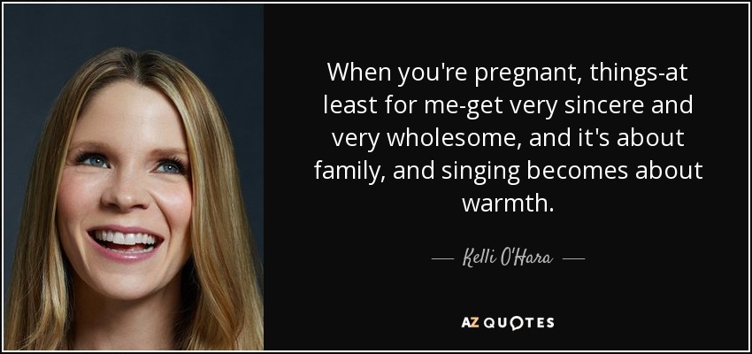 When you're pregnant, things-at least for me-get very sincere and very wholesome, and it's about family, and singing becomes about warmth. - Kelli O'Hara