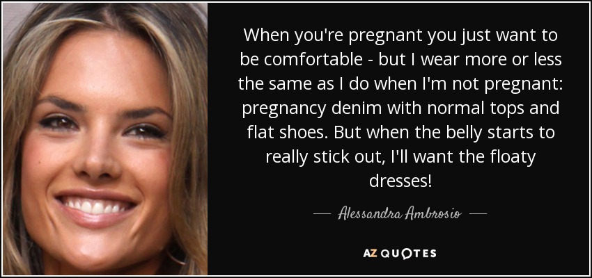 When you're pregnant you just want to be comfortable - but I wear more or less the same as I do when I'm not pregnant: pregnancy denim with normal tops and flat shoes. But when the belly starts to really stick out, I'll want the floaty dresses! - Alessandra Ambrosio