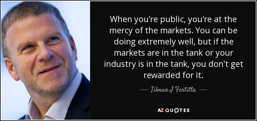When you're public, you're at the mercy of the markets. You can be doing extremely well, but if the markets are in the tank or your industry is in the tank, you don't get rewarded for it. - Tilman J Fertitta