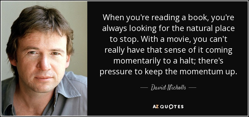 When you're reading a book, you're always looking for the natural place to stop. With a movie, you can't really have that sense of it coming momentarily to a halt; there's pressure to keep the momentum up. - David Nicholls