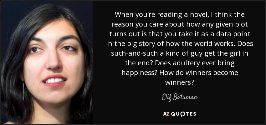 When you're reading a novel, I think the reason you care about how any given plot turns out is that you take it as a data point in the big story of how the world works. Does such-and-such a kind of guy get the girl in the end? Does adultery ever bring happiness? How do winners become winners? - Elif Batuman