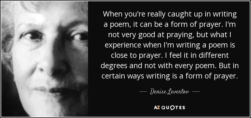 When you're really caught up in writing a poem, it can be a form of prayer. I'm not very good at praying, but what I experience when I'm writing a poem is close to prayer. I feel it in different degrees and not with every poem. But in certain ways writing is a form of prayer. - Denise Levertov