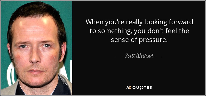 When you're really looking forward to something, you don't feel the sense of pressure. - Scott Weiland