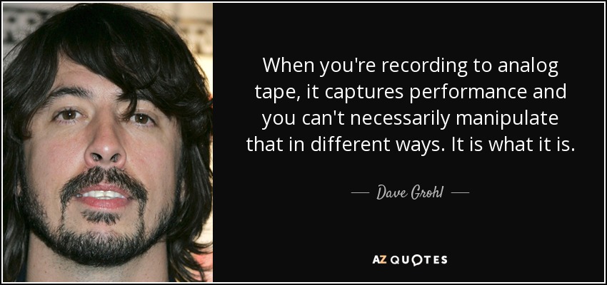 When you're recording to analog tape, it captures performance and you can't necessarily manipulate that in different ways. It is what it is. - Dave Grohl