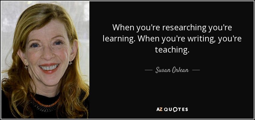 When you're researching you're learning. When you're writing, you're teaching. - Susan Orlean