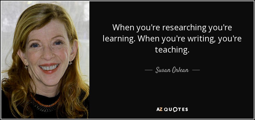 When you're researching you're learning. When you're writing, you're teaching. - Susan Orlean