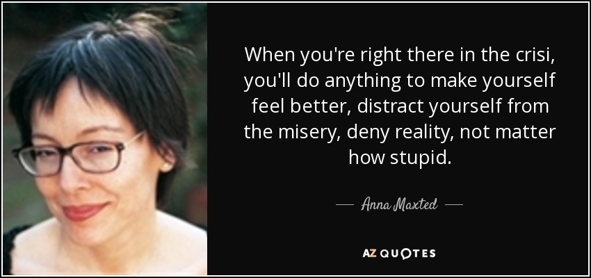 When you're right there in the crisi, you'll do anything to make yourself feel better, distract yourself from the misery, deny reality, not matter how stupid. - Anna Maxted