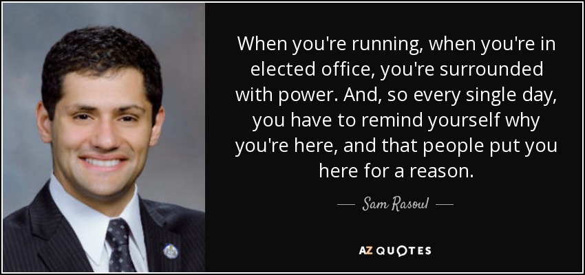 When you're running, when you're in elected office, you're surrounded with power. And, so every single day, you have to remind yourself why you're here, and that people put you here for a reason. - Sam Rasoul
