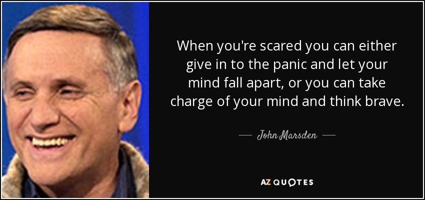 When you're scared you can either give in to the panic and let your mind fall apart, or you can take charge of your mind and think brave. - John Marsden