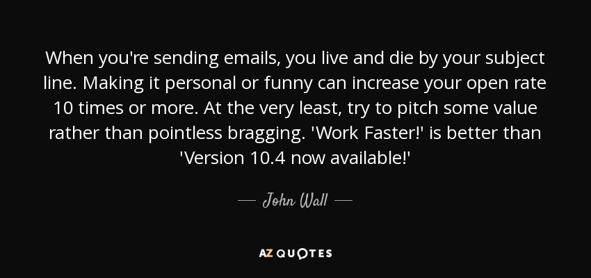 When you're sending emails, you live and die by your subject line. Making it personal or funny can increase your open rate 10 times or more. At the very least, try to pitch some value rather than pointless bragging. 'Work Faster!' is better than 'Version 10.4 now available!' - John Wall