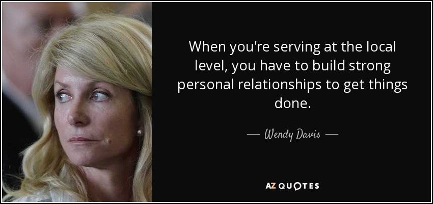 When you're serving at the local level, you have to build strong personal relationships to get things done. - Wendy Davis