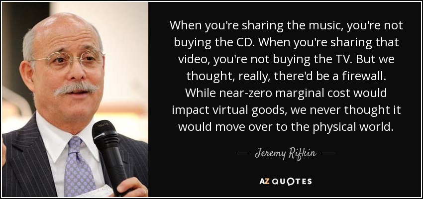 When you're sharing the music, you're not buying the CD. When you're sharing that video, you're not buying the TV. But we thought, really, there'd be a firewall. While near-zero marginal cost would impact virtual goods, we never thought it would move over to the physical world. - Jeremy Rifkin