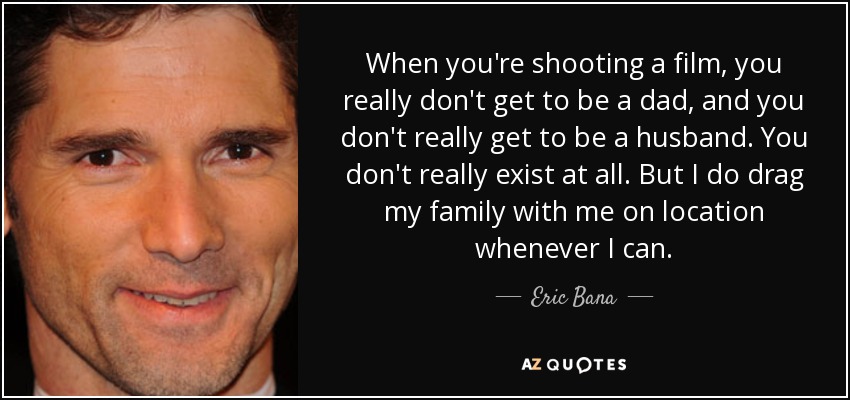 When you're shooting a film, you really don't get to be a dad, and you don't really get to be a husband. You don't really exist at all. But I do drag my family with me on location whenever I can. - Eric Bana