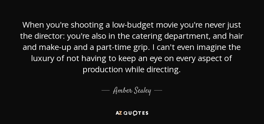 When you're shooting a low-budget movie you're never just the director: you're also in the catering department, and hair and make-up and a part-time grip. I can't even imagine the luxury of not having to keep an eye on every aspect of production while directing. - Amber Sealey
