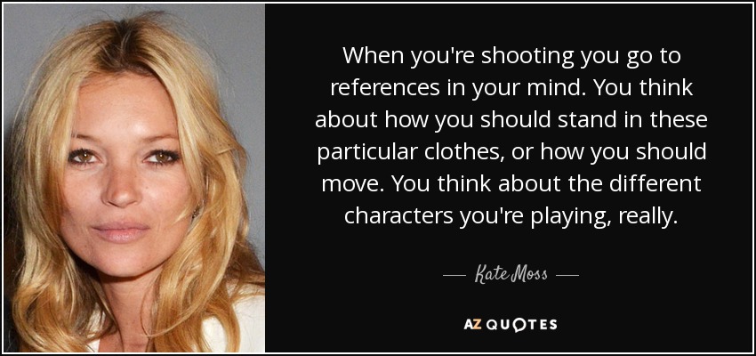 When you're shooting you go to references in your mind. You think about how you should stand in these particular clothes, or how you should move. You think about the different characters you're playing, really. - Kate Moss