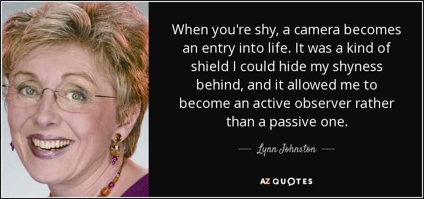 When you're shy, a camera becomes an entry into life. It was a kind of shield I could hide my shyness behind, and it allowed me to become an active observer rather than a passive one. - Lynn Johnston