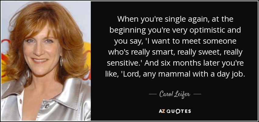When you're single again, at the beginning you're very optimistic and you say, 'I want to meet someone who's really smart, really sweet, really sensitive.' And six months later you're like, 'Lord, any mammal with a day job. - Carol Leifer