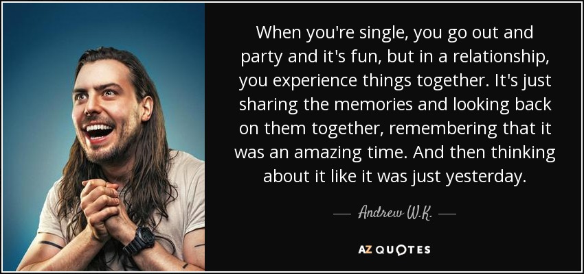 When you're single, you go out and party and it's fun, but in a relationship, you experience things together. It's just sharing the memories and looking back on them together, remembering that it was an amazing time. And then thinking about it like it was just yesterday. - Andrew W.K.