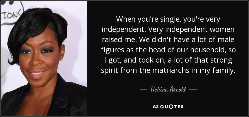 When you're single, you're very independent. Very independent women raised me. We didn't have a lot of male figures as the head of our household, so I got, and took on, a lot of that strong spirit from the matriarchs in my family. - Tichina Arnold
