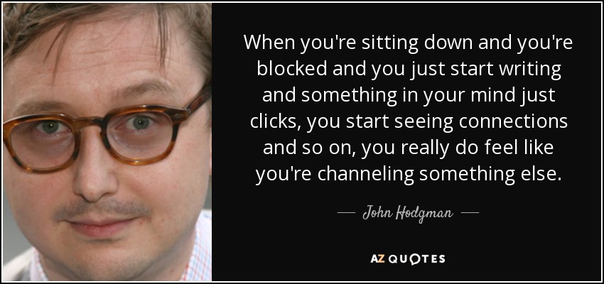When you're sitting down and you're blocked and you just start writing and something in your mind just clicks, you start seeing connections and so on, you really do feel like you're channeling something else. - John Hodgman