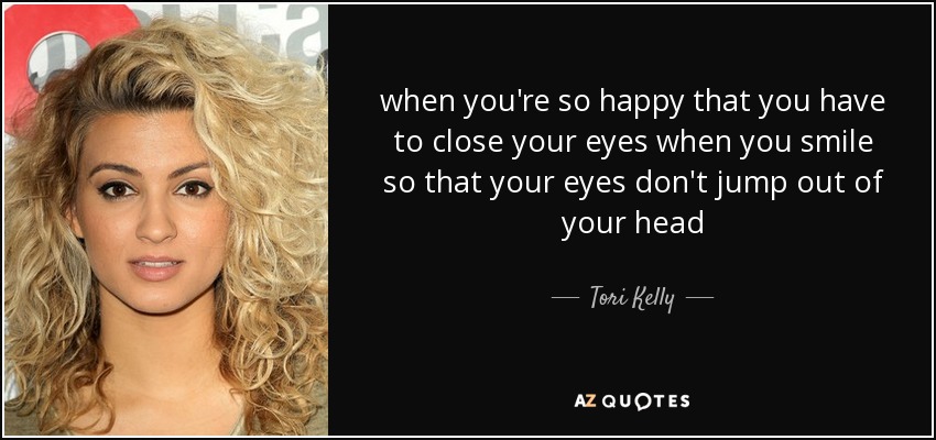 when you're so happy that you have to close your eyes when you smile so that your eyes don't jump out of your head - Tori Kelly