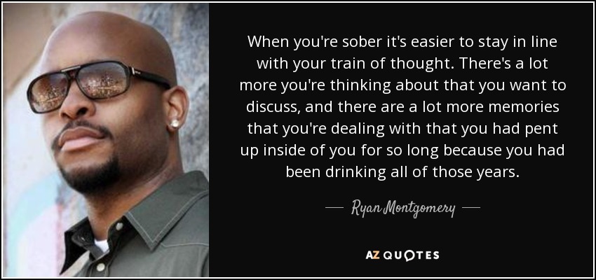 When you're sober it's easier to stay in line with your train of thought. There's a lot more you're thinking about that you want to discuss, and there are a lot more memories that you're dealing with that you had pent up inside of you for so long because you had been drinking all of those years. - Ryan Montgomery