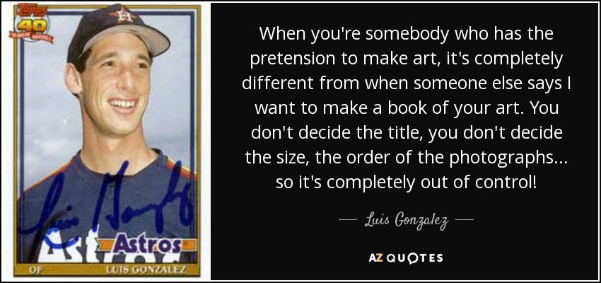 When you're somebody who has the pretension to make art, it's completely different from when someone else says I want to make a book of your art. You don't decide the title, you don't decide the size, the order of the photographs . . . so it's completely out of control! - Luis Gonzalez