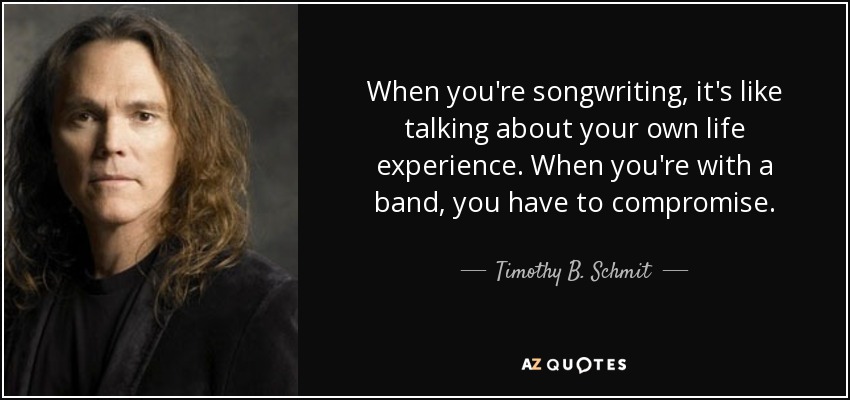 When you're songwriting, it's like talking about your own life experience. When you're with a band, you have to compromise. - Timothy B. Schmit