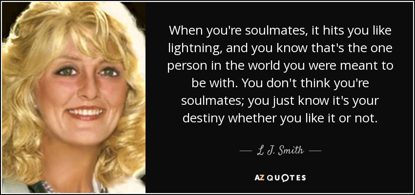 When you're soulmates, it hits you like lightning, and you know that's the one person in the world you were meant to be with. You don't think you're soulmates; you just know it's your destiny whether you like it or not. - L. J. Smith
