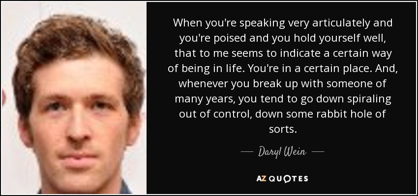 When you're speaking very articulately and you're poised and you hold yourself well, that to me seems to indicate a certain way of being in life. You're in a certain place. And, whenever you break up with someone of many years, you tend to go down spiraling out of control, down some rabbit hole of sorts. - Daryl Wein