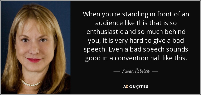 When you're standing in front of an audience like this that is so enthusiastic and so much behind you, it is very hard to give a bad speech. Even a bad speech sounds good in a convention hall like this. - Susan Estrich