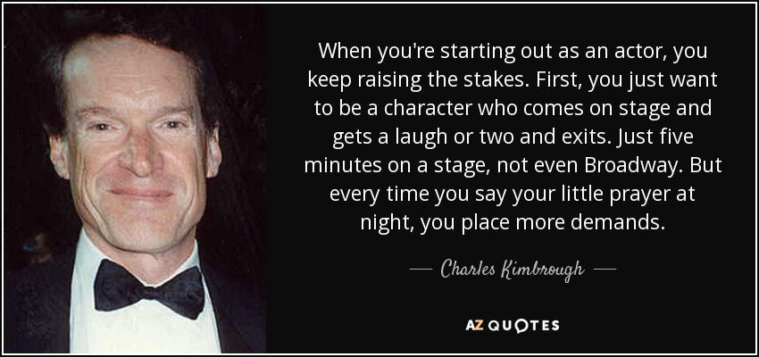 When you're starting out as an actor, you keep raising the stakes. First, you just want to be a character who comes on stage and gets a laugh or two and exits. Just five minutes on a stage, not even Broadway. But every time you say your little prayer at night, you place more demands. - Charles Kimbrough