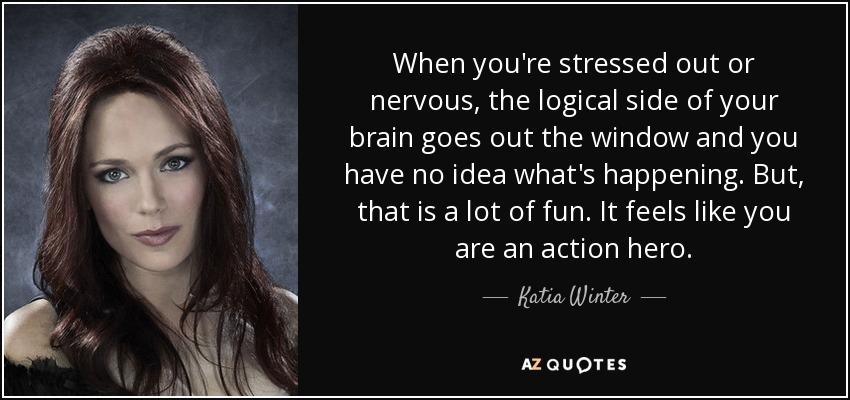 When you're stressed out or nervous, the logical side of your brain goes out the window and you have no idea what's happening. But, that is a lot of fun. It feels like you are an action hero. - Katia Winter