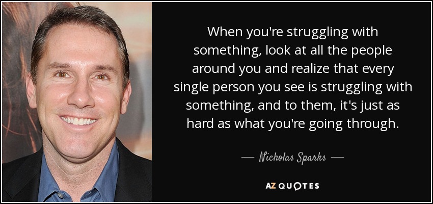 When you're struggling with something, look at all the people around you and realize that every single person you see is struggling with something, and to them, it's just as hard as what you're going through. - Nicholas Sparks
