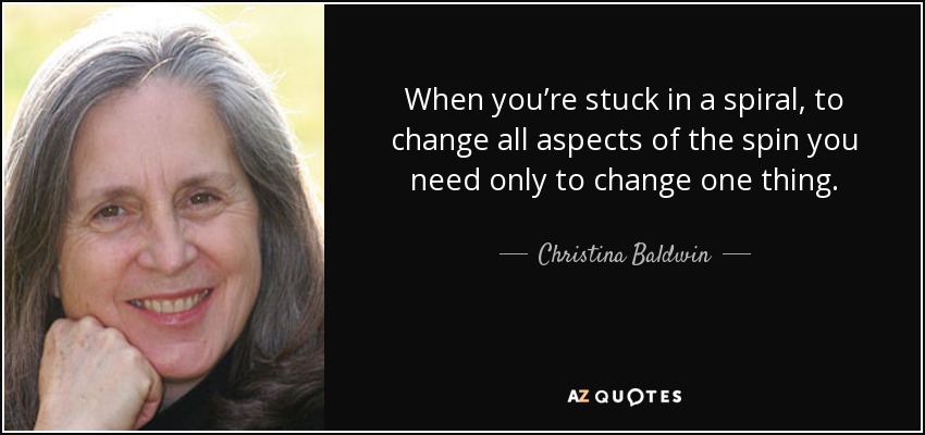 When you’re stuck in a spiral, to change all aspects of the spin you need only to change one thing. - Christina Baldwin