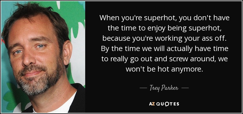 When you're superhot, you don't have the time to enjoy being superhot, because you're working your ass off. By the time we will actually have time to really go out and screw around, we won't be hot anymore. - Trey Parker