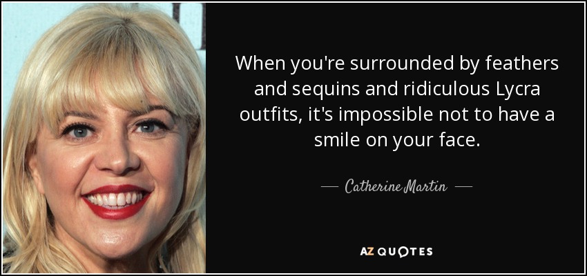 When you're surrounded by feathers and sequins and ridiculous Lycra outfits, it's impossible not to have a smile on your face. - Catherine Martin