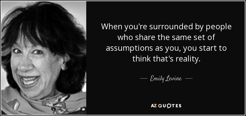 When you're surrounded by people who share the same set of assumptions as you, you start to think that's reality. - Emily Levine