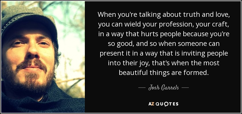 When you're talking about truth and love, you can wield your profession, your craft, in a way that hurts people because you're so good, and so when someone can present it in a way that is inviting people into their joy, that's when the most beautiful things are formed. - Josh Garrels