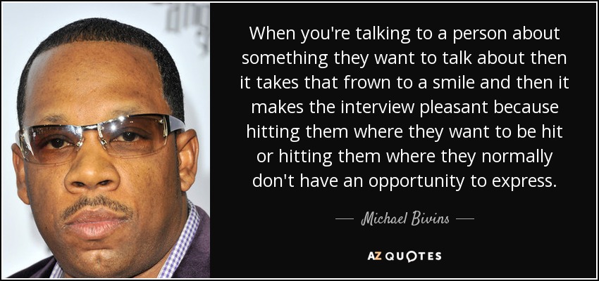 When you're talking to a person about something they want to talk about then it takes that frown to a smile and then it makes the interview pleasant because hitting them where they want to be hit or hitting them where they normally don't have an opportunity to express. - Michael Bivins