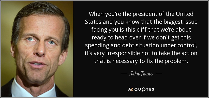 When you're the president of the United States and you know that the biggest issue facing you is this cliff that we're about ready to head over if we don't get this spending and debt situation under control, it's very irresponsible not to take the action that is necessary to fix the problem. - John Thune