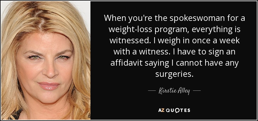 When you're the spokeswoman for a weight-loss program, everything is witnessed. I weigh in once a week with a witness. I have to sign an affidavit saying I cannot have any surgeries. - Kirstie Alley