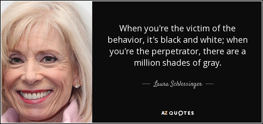 When you're the victim of the behavior, it's black and white; when you're the perpetrator, there are a million shades of gray. - Laura Schlessinger