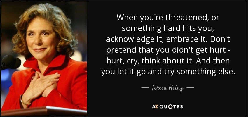 When you're threatened, or something hard hits you, acknowledge it, embrace it. Don't pretend that you didn't get hurt - hurt, cry, think about it. And then you let it go and try something else. - Teresa Heinz